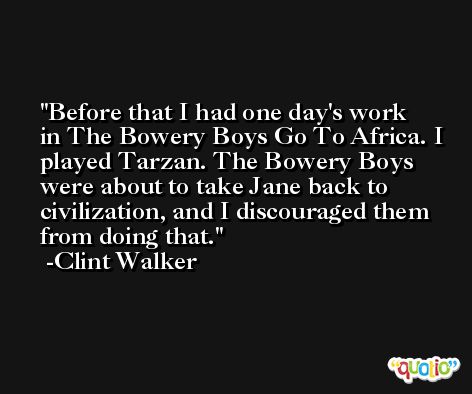 Before that I had one day's work in The Bowery Boys Go To Africa. I played Tarzan. The Bowery Boys were about to take Jane back to civilization, and I discouraged them from doing that. -Clint Walker