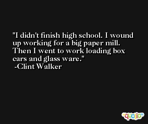 I didn't finish high school. I wound up working for a big paper mill. Then I went to work loading box cars and glass ware. -Clint Walker