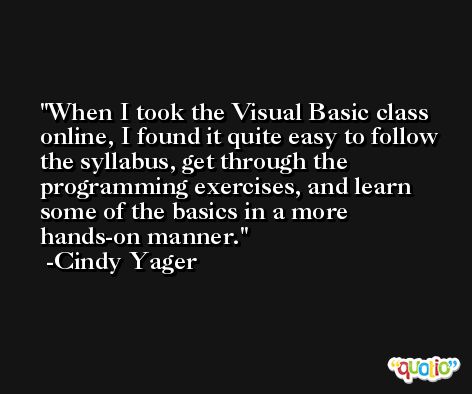 When I took the Visual Basic class online, I found it quite easy to follow the syllabus, get through the programming exercises, and learn some of the basics in a more hands-on manner. -Cindy Yager