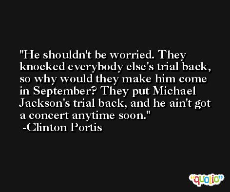 He shouldn't be worried. They knocked everybody else's trial back, so why would they make him come in September? They put Michael Jackson's trial back, and he ain't got a concert anytime soon. -Clinton Portis