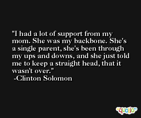 I had a lot of support from my mom. She was my backbone. She's a single parent, she's been through my ups and downs, and she just told me to keep a straight head, that it wasn't over. -Clinton Solomon