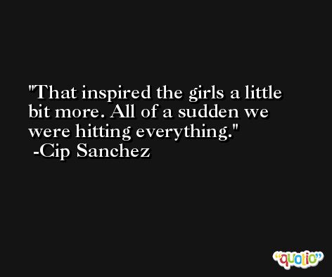That inspired the girls a little bit more. All of a sudden we were hitting everything. -Cip Sanchez