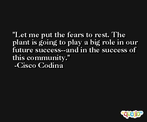 Let me put the fears to rest. The plant is going to play a big role in our future success--and in the success of this community. -Cisco Codina