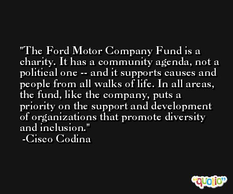 The Ford Motor Company Fund is a charity. It has a community agenda, not a political one -- and it supports causes and people from all walks of life. In all areas, the fund, like the company, puts a priority on the support and development of organizations that promote diversity and inclusion. -Cisco Codina