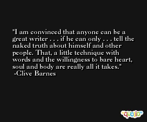I am convinced that anyone can be a great writer . . . if he can only . . . tell the naked truth about himself and other people. That, a little technique with words and the willingness to bare heart, soul and body are really all it takes. -Clive Barnes