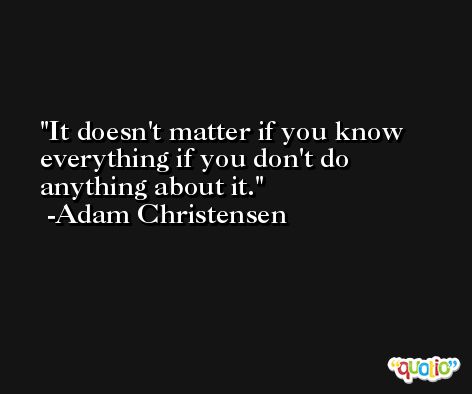 It doesn't matter if you know everything if you don't do anything about it. -Adam Christensen