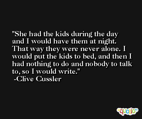 She had the kids during the day and I would have them at night. That way they were never alone. I would put the kids to bed, and then I had nothing to do and nobody to talk to, so I would write. -Clive Cussler