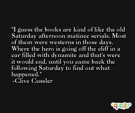 I guess the books are kind of like the old Saturday afternoon matinee serials. Most of them were westerns in those days. Where the hero is going off the cliff in a car filled with dynamite and that's were it would end, until you came back the following Saturday to find out what happened. -Clive Cussler