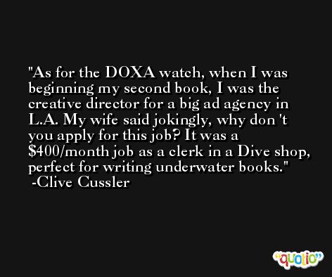 As for the DOXA watch, when I was beginning my second book, I was the creative director for a big ad agency in L.A. My wife said jokingly, why don 't you apply for this job? It was a $400/month job as a clerk in a Dive shop, perfect for writing underwater books. -Clive Cussler