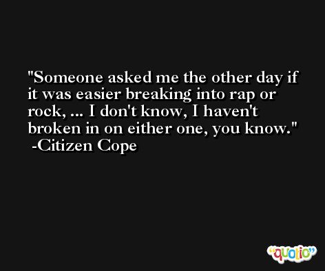 Someone asked me the other day if it was easier breaking into rap or rock, ... I don't know, I haven't broken in on either one, you know. -Citizen Cope