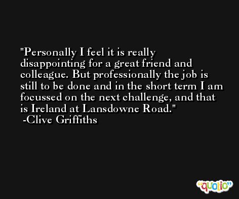 Personally I feel it is really disappointing for a great friend and colleague. But professionally the job is still to be done and in the short term I am focussed on the next challenge, and that is Ireland at Lansdowne Road. -Clive Griffiths