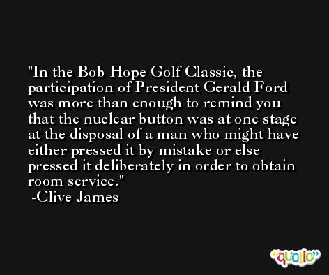 In the Bob Hope Golf Classic, the participation of President Gerald Ford was more than enough to remind you that the nuclear button was at one stage at the disposal of a man who might have either pressed it by mistake or else pressed it deliberately in order to obtain room service. -Clive James
