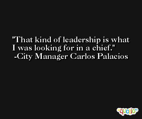 That kind of leadership is what I was looking for in a chief. -City Manager Carlos Palacios