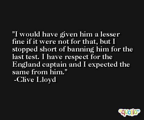I would have given him a lesser fine if it were not for that, but I stopped short of banning him for the last test. I have respect for the England captain and I expected the same from him. -Clive Lloyd