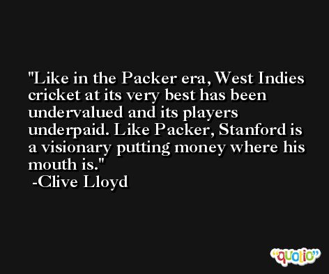 Like in the Packer era, West Indies cricket at its very best has been undervalued and its players underpaid. Like Packer, Stanford is a visionary putting money where his mouth is. -Clive Lloyd