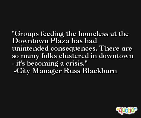 Groups feeding the homeless at the Downtown Plaza has had unintended consequences. There are so many folks clustered in downtown - it's becoming a crisis. -City Manager Russ Blackburn