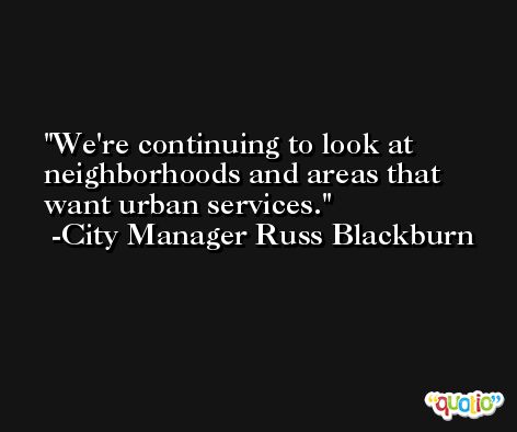 We're continuing to look at neighborhoods and areas that want urban services. -City Manager Russ Blackburn
