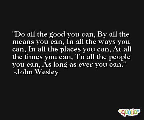 Do all the good you can, By all the means you can, In all the ways you can, In all the places you can, At all the times you can, To all the people you can, As long as ever you can. -John Wesley