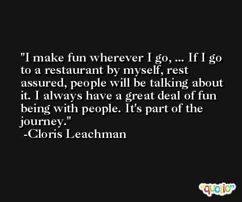 I make fun wherever I go, ... If I go to a restaurant by myself, rest assured, people will be talking about it. I always have a great deal of fun being with people. It's part of the journey. -Cloris Leachman