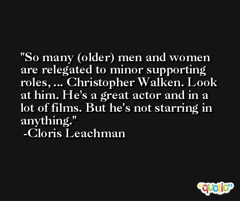 So many (older) men and women are relegated to minor supporting roles, ... Christopher Walken. Look at him. He's a great actor and in a lot of films. But he's not starring in anything. -Cloris Leachman