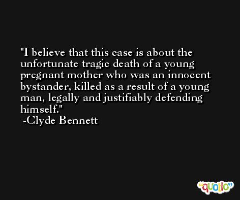 I believe that this case is about the unfortunate tragic death of a young pregnant mother who was an innocent bystander, killed as a result of a young man, legally and justifiably defending himself. -Clyde Bennett