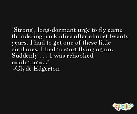 Strong , long-dormant urge to fly came thundering back alive after almost twenty years. I had to get one of these little airplanes. I had to start flying again. Suddenly . . . I was rehooked, reinfatuated. -Clyde Edgerton