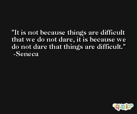 It is not because things are difficult that we do not dare, it is because we do not dare that things are difficult. -Seneca