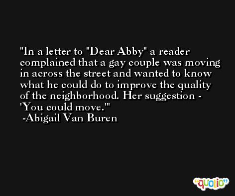 In a letter to 'Dear Abby' a reader complained that a gay couple was moving in across the street and wanted to know what he could do to improve the quality of the neighborhood. Her suggestion - 'You could move.' -Abigail Van Buren