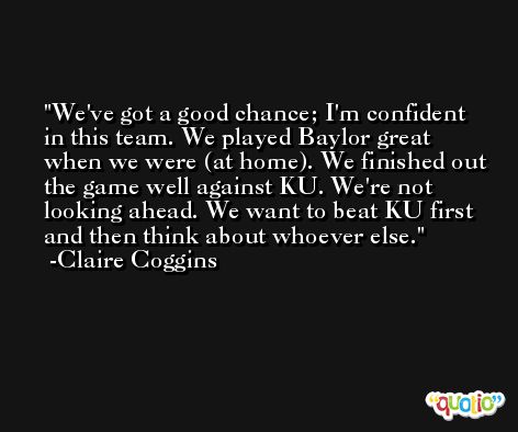 We've got a good chance; I'm confident in this team. We played Baylor great when we were (at home). We finished out the game well against KU. We're not looking ahead. We want to beat KU first and then think about whoever else. -Claire Coggins
