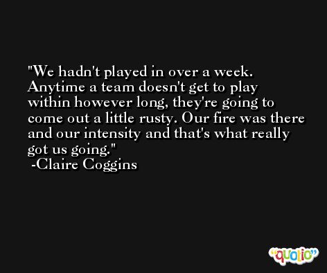 We hadn't played in over a week. Anytime a team doesn't get to play within however long, they're going to come out a little rusty. Our fire was there and our intensity and that's what really got us going. -Claire Coggins