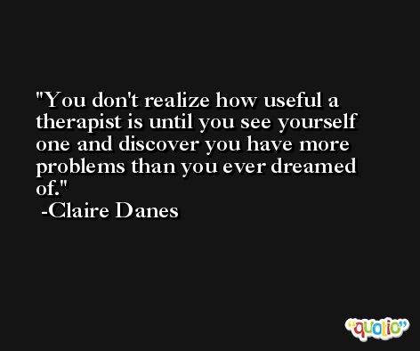 You don't realize how useful a therapist is until you see yourself one and discover you have more problems than you ever dreamed of. -Claire Danes
