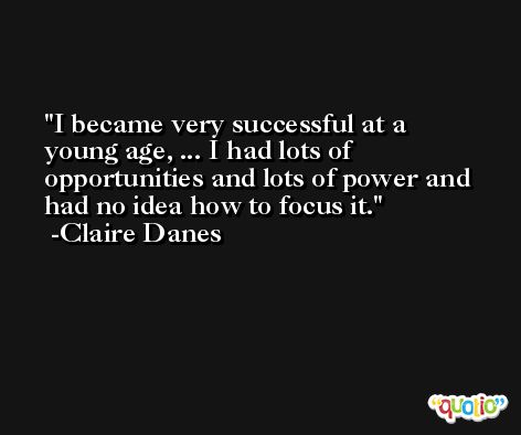 I became very successful at a young age, ... I had lots of opportunities and lots of power and had no idea how to focus it. -Claire Danes
