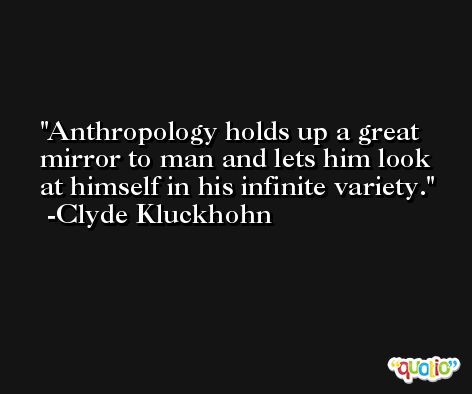 Anthropology holds up a great mirror to man and lets him look at himself in his infinite variety. -Clyde Kluckhohn