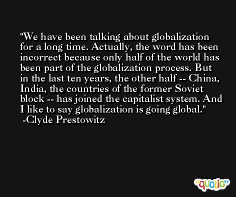 We have been talking about globalization for a long time. Actually, the word has been incorrect because only half of the world has been part of the globalization process. But in the last ten years, the other half -- China, India, the countries of the former Soviet block -- has joined the capitalist system. And I like to say globalization is going global. -Clyde Prestowitz