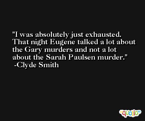 I was absolutely just exhausted. That night Eugene talked a lot about the Gary murders and not a lot about the Sarah Paulsen murder. -Clyde Smith
