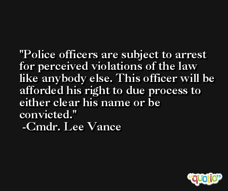 Police officers are subject to arrest for perceived violations of the law like anybody else. This officer will be afforded his right to due process to either clear his name or be convicted. -Cmdr. Lee Vance