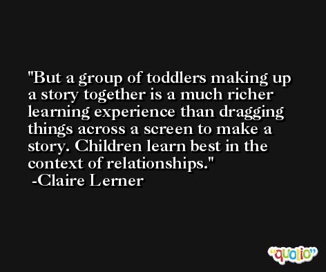 But a group of toddlers making up a story together is a much richer learning experience than dragging things across a screen to make a story. Children learn best in the context of relationships. -Claire Lerner