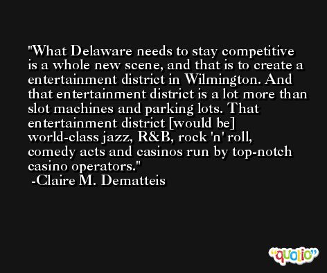 What Delaware needs to stay competitive is a whole new scene, and that is to create a entertainment district in Wilmington. And that entertainment district is a lot more than slot machines and parking lots. That entertainment district [would be] world-class jazz, R&B, rock 'n' roll, comedy acts and casinos run by top-notch casino operators. -Claire M. Dematteis