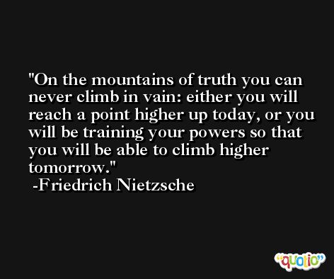 On the mountains of truth you can never climb in vain: either you will reach a point higher up today, or you will be training your powers so that you will be able to climb higher tomorrow. -Friedrich Nietzsche