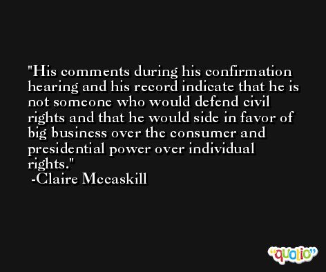 His comments during his confirmation hearing and his record indicate that he is not someone who would defend civil rights and that he would side in favor of big business over the consumer and presidential power over individual rights. -Claire Mccaskill