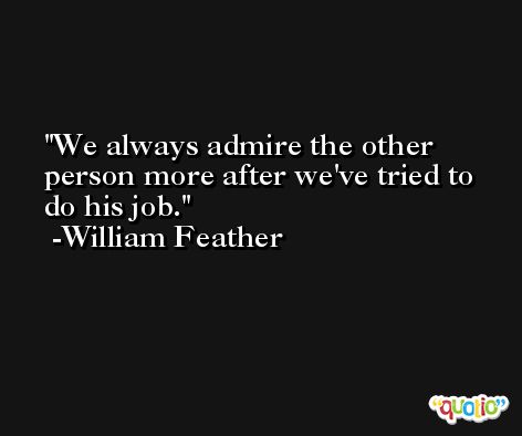 We always admire the other person more after we've tried to do his job. -William Feather