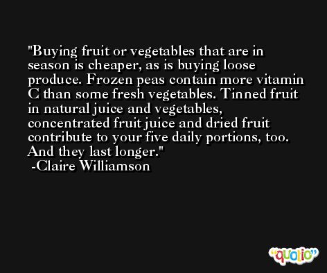 Buying fruit or vegetables that are in season is cheaper, as is buying loose produce. Frozen peas contain more vitamin C than some fresh vegetables. Tinned fruit in natural juice and vegetables, concentrated fruit juice and dried fruit contribute to your five daily portions, too. And they last longer. -Claire Williamson