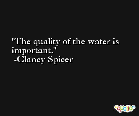 The quality of the water is important. -Clancy Spicer