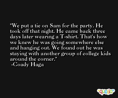 We put a tie on Sam for the party. He took off that night. He came back three days later wearing a T-shirt. That's how we knew he was going somewhere else and hanging out. We found out he was staying with another group of college kids around the corner. -Coady Haga