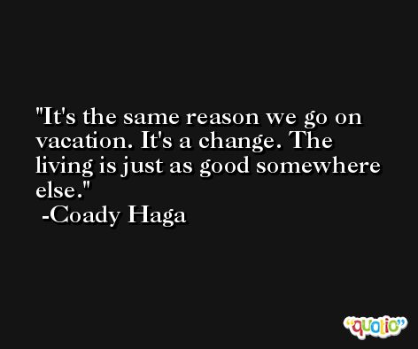 It's the same reason we go on vacation. It's a change. The living is just as good somewhere else. -Coady Haga