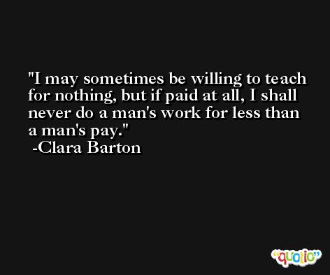 I may sometimes be willing to teach for nothing, but if paid at all, I shall never do a man's work for less than a man's pay. -Clara Barton