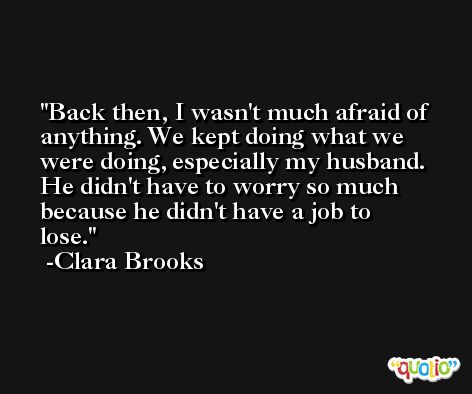 Back then, I wasn't much afraid of anything. We kept doing what we were doing, especially my husband. He didn't have to worry so much because he didn't have a job to lose. -Clara Brooks