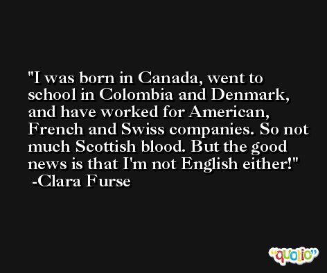 I was born in Canada, went to school in Colombia and Denmark, and have worked for American, French and Swiss companies. So not much Scottish blood. But the good news is that I'm not English either! -Clara Furse