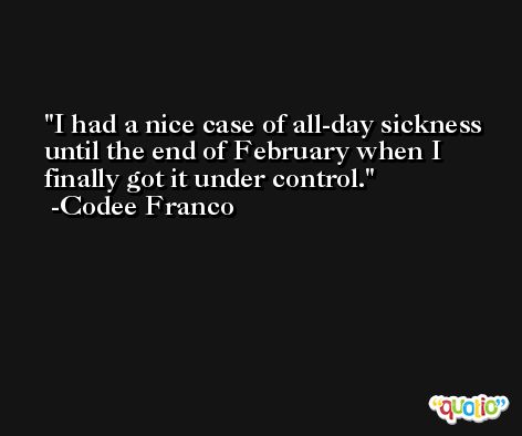 I had a nice case of all-day sickness until the end of February when I finally got it under control. -Codee Franco