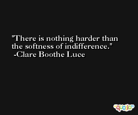 There is nothing harder than the softness of indifference. -Clare Boothe Luce